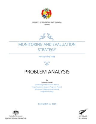 MINISTRY OF EDUCATION AND TRAINING
TONGA
MONITORING AND EVALUATION
STRATEGY
Participatory M&E
PROBLEM ANALYSIS
by
Vilimaka Foliaki
Monitoring and Evaluation Advisor
Tonga Education Support Program, Phase 2
Ministry of Education and Training
Kingdom of Tonga
DECEMBER 11, 2015
 