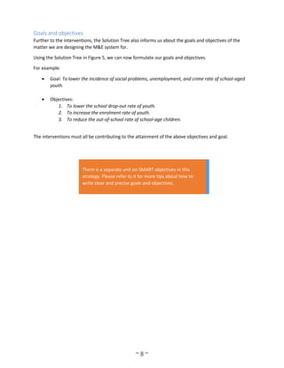 ~ 8 ~
Goals and objectives
Further to the interventions, the Solution Tree also informs us about the goals and objectives of the
matter we are designing the M&E system for.
Using the Solution Tree in Figure 5, we can now formulate our goals and objectives.
For example:
 Goal: To lower the incidence of social problems, unemployment, and crime rate of school-aged
youth.
 Objectives:
1. To lower the school drop-out rate of youth.
2. To increase the enrolment rate of youth.
3. To reduce the out-of-school rate of school-age children.
The interventions must all be contributing to the attainment of the above objectives and goal.
There is a separate unit on SMART objectives in this
strategy. Please refer to it for more tips about how to
write clear and precise goals and objectives.
 