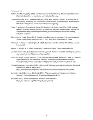 ~ 9 ~
References
Catholic Relief Society (CRS). (2008). Monitoring and Evaluation Planning. Monitoring and Evaluation
Short Cuts: Guidelines on Monitoring and Evaluation Planning.
Communication for Social Change Incorportaed. (2005). Who measures change? An introduction to
participatory Monitoring and Evaluation of communication for social change. Retrieved from
CFSC Home: http://www.communicationforsocialchange.org/
Folley, E., Mishook, J., Thompson, J., Kubiak, M., Supovitz, J., & Rhude-Faust, M. K. (2008, January).
Beyond Test Scores: leading Indicators for Education. Retrieved from Annesberg Institute for
School Reform: http://annenberginstitute.org/publication/beyond-test-scores-leading-
indicators-education
Government of Tonga. (March 2015). Tonga Srategic Development Framework II: A more progressive
Tonga - enhancing our inheritance 2015 - 2025. Nuku'alofa: Government of Tonga.
Johnson, G., Scholes, K., & Whittington, R. (2008). Exploring corportae startegy (8th Edition). London:
Prentice Hall.
Kaagan, S., & Smith, M. S. (1985). Indicators of Educational Quality. Educational Leadership.
Lewis Grant Associates. (n.d). Logical Framework Approach. Retrieved from LGA - We help you achieve
your objectives: http://lgausa.com/top_page.htm
Practical Concepts Incorporated (PCI). (1979). The Logical Framework: A manager's guide to a scientific
approach to design and evaluation. Retrieved from USAID: From the Americal People:
Development Experience Clearinghouse: https://dec.usaid.gov/dec/home/Default.aspx
Priority Management International. (2015, December). The importance of project planning. Retrieved
from Priority: A better way to work:
http://www.prioritymanagement.com/nsw/resources/resource.php?resource_id=66
Shavelson, R. J., McDonnel, L., & Oakes, J. (1991). What are educational indicators and indicator
systems? . Practical Assessment, Research and Evaluation, 2(11).
Wikipedia. (2015). Project Management. Retrieved from Wikipedia:
https://en.wikipedia.org/?title=Project_management
 