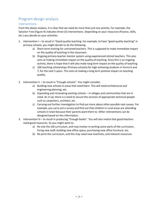 ~ 7 ~
Program design analysis
Interventions
From the above analysis, it is clear that we need do more than just one activity. For example, the
Solution Tree (Figure 4) indicates three (3) interventions. Depending on your resources (finance, skills,
etc.) you decide on your activities.
1. Intervention I – to result in “Good quality teaching. For example, to have “good quality teaching” in
primary schools, you might decide to do the following:
a) Short-term training for untrained teachers. This is supposed to make immediate impact
on the quality of teaching in the classroom.
b) Ongoing primary teacher mentor system using experienced retired teachers. This also
aims at making immediate impact on the quality of teaching. Since this is an ongoing
activity, there is hope that it will also make long term impact on the quality of teaching.
c) 100 teaching scholarships (Primary schools) for high achieving students in Forms 6 and
7, for the next 5 years. This aims at making a long term positive impact on teaching
quality.
2. Intervention II – to result in “Enough schools”. You might consider:
a) Building new schools in areas that need them. This will need architectural and
engineering planning, etc.
b) Expanding and renovating existing schools – in villages and communities that are in
need. As in (a), there is a need to secure the services of appropriate technical people
such as carpenters, architect, etc.
c) Carrying out further investigation to find out more about other possible root causes. For
example, you carry out a survey and find out that children in rural areas are attending
schools in town because their parents want them to. Other interventions can be
designed based on this information.
3. Intervention III – to result in producing “Enough books”. You will also realize that good teachers
need good resources. So you might want to:
a) Re-vise the old curriculum, and may involve re-writing some parts of the curriculum,
hiring new staff, building new office space, purchasing new office furniture, etc.
b) Re-print the curriculum, and this may need new machines, and relevant resources.
 