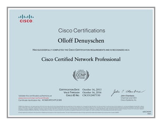 John Chambers
Chairman and CEO
Cisco Systems, Inc.
Cisco Certifications
Validate this certificate’s authenticity at
Certificate Verification No.
www.cisco.com/go/verifycertificate
©2006 Cisco Systems, Inc. All rights reserved. CCVP, the Cisco logo, and the Cisco Square Bridge logo are trademarks of Cisco Systems, Inc.; Changing the Way We Work, Live, Play, and Learn is a service mark of Cisco Systems, Inc.; and Access Registrar, Aironet, BPX, Catalyst,
CCDA, CCDP, CCIE, CCIP, CCNA, CCNP, CCSP, Cisco, the Cisco Certified Internetwork Expert logo, Cisco IOS, Cisco Press, Cisco Systems, Cisco Systems Capital, the Cisco Systems logo, Cisco Unity, Enterprise/Solver, EtherChannel, EtherFast, EtherSwitch, Fast Step, Follow Me
Browsing, FormShare, GigaDrive, GigaStack, HomeLink, Internet Quotient, IOS, IP/TV, iQ Expertise, the iQ logo, iQ Net Readiness Scorecard, iQuick Study, LightStream, Linksys, MeetingPlace, MGX, Networking Academy, Network Registrar, Packet, PIX, ProConnect, RateMUX,
ScriptShare, SlideCast, SMARTnet, StackWise, The Fastest Way to Increase Your Internet Quotient, and TransPath are registered trademarks of Cisco Systems, Inc. and/or its affiliates in the United States and certain other countries.
All other trademarks mentioned in this document or Website are the property of their respective owners. The use of the word partner does not imply a partnership relationship between Cisco and any other company. (0609R)
Olloff Denuyschen
HAS SUCCESSFULLY COMPLETED THE CISCO CERTIFICATION REQUIREMENTS AND IS RECOGNIZED AS A
Cisco Certified Network Professional
CERTIFICATION DATE
VALID THROUGH
CISCO ID NO.
October 16, 2013
October 16, 2016
CSCO12407530
415681495147CLXH
600134199
1023
 