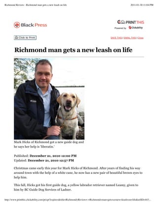 Powered by
SAVE THIS | EMAIL THIS | Close
Richmond man gets a new leash on life
Published: December 21, 2010 12:00 PM
Updated: December 21, 2010 12:57 PM
Christmas came early this year for Mark Hicks of Richmond. After years of finding his way
around town with the help of a white cane, he now has a new pair of beautiful brown eyes to
help him.
This fall, Hicks got his first guide dog, a yellow labrador retriever named Leamy, given to
him by BC Guide Dog Services of Ladner.
Mark Hicks of Richmond got a new guide dog and
he says her help is 'liberatin.'
Richmond Review - Richmond man gets a new leash on life 2011-01-30 11:04 PM
http://www.printthis.clickability.com/pt/cpt?expire=&title=Richmond+Review+-+Richmond+man+gets+a+new+leash+on+life&urlID=443...
 
