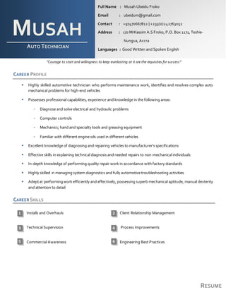 RESUME
“Courage to start and willingness to keep everlasting at it are the requisites for success”
CAREER PROFILE
 Highly skilled automotive technician who performs maintenance work, identifies and resolves complex auto
mechanical problems for high-end vehicles
 Possesses professional capabilities, experience and knowledge in the following areas:
- Diagnose and solve electrical and hydraulic problems
- Computer controls
- Mechanics; hand and specialty tools and greasing equipment
- Familiar with different engine oils used in different vehicles
 Excellent knowledge of diagnosing and repairing vehicles to manufacturer’s specifications
 Effective skills in explaining technical diagnosis and needed repairs to non-mechanical individuals
 In-depth knowledge of performing quality repair work in accordance with factory standards
 Highly skilled in managing system diagnostics and fully automotive troubleshooting activities
 Adeptat performingwork efficiently and effectively, possessing superb mechanical aptitude, manual dexterity
and attention to detail
CAREER SKILLS
Installs and Overhauls Client Relationship Management
Technical Supervision Process Improvements
Commercial Awareness Engineering Best Practices
MUSAH
AUTO TECHNICIAN
Full Name : Musah Ubeidu Froko
Email : ubeidum@gmail.com
Contact : +97470667812 | +233(0)242763052
Address : c/o MrKassim A.S Froko, P.O. Box 1171, Teshie-
Nungua, Accra
Languages : Good Written and Spoken English
21
43
5 6
 