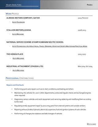 Musah Ubeidu Froko PAGE2
RESUME
WORK PROFILE
ALMANA MOTORS COMPANY, QATAR 2013-PRESENT
- AUTO TECHNICIAN
STALLION MOTORS,GHANA 2008-2013
- AUTO MECHANIC
NATIONAL SERVICE SCHEME-GYAMFI KUMANINI SEC/TEC SCHOOL
- AUTO TECHNOLOGY,AUTOELECTRICAL,TRADE, DRAWING, ASSISTANT SPORTS MASTER AND PRACTICAL WORK
THE HONDA PLACE 2005-2007
- AUTO MECHANIC
INDUSTRIAL ATTACHMENT (CFAOGH.LTD) MAR 2004-SEP 2004
- AUTO MECHANIC
PROFESSIONAL CONTRIBUTIONS
Repairs and Overhauls
 Performing quick auto repairs such as no start conditions,overheating and others
 Maintaining the vehicles for use in other departments,conducted regular checks and exchanged engines
when required
 Diagnosing various vehicles and work equipment and servicing,replacing and modifying them according
to the need
 Regulating timely equipment repair by procuring parts from internal systems and outside vendors
 Repairing exhaust,brakes,hydraulic,electrical,suspension,fuel and ignition systems of auto vehicles
 Performing oil changes,tire rotations and belt changes of vehicles
 