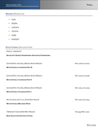 Musah Ubeidu Froko PAGE4
RESUME
BRANDS WORKED ON
 AUDI
 SKODA
 LINCOLN
 TOYOTA
 FORD
 PEUGEOT
EDUCATIONAL QUALIFICATION
HADLEY UNIVERSITY
BACHELOR’S DEGREE-ENGINEERING-AEROSPACE ENGINEERING
SUNYANI POLYTECHNIC, BRONG-AHAFO REGION NOV 2006-JUN2007
MOTOR VEHICLE TECHNICIAN PART III
SUNYANI POLYTECHNIC, BRONG-AHAFO REGION NOV 2005-JUN2006
MOTOR VEHICLE TECHNICIAN PART II
SUNYANI POLYTECHNIC, BRONG-AHAFO REGION NOV 2004-JUN2005
MOTOR VEHICLE TECHNICIAN PART I
WA TECHNICAL INSTITUTE,UPPER WEST REGION NOV 2003-JUN2004
MOTOR VEHICLE MECHANIC WORK
TIAHMADIYYAJSS UPPER WEST REGION FEB 1997-MAY 2000
BASIC EDUCATION CERTIFICATE EXAM
 