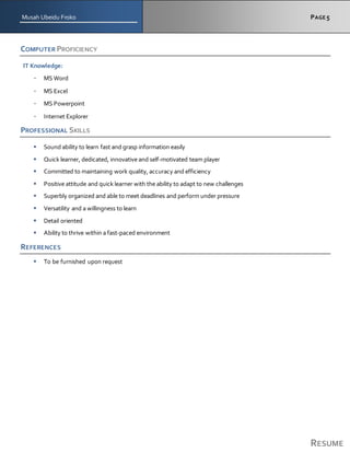 Musah Ubeidu Froko PAGE5
RESUME
COMPUTER PROFICIENCY
IT Knowledge:
- MS Word
- MS Excel
- MS Powerpoint
- Internet Explorer
PROFESSIONAL SKILLS
 Sound ability to learn fast and grasp information easily
 Quick learner, dedicated, innovative and self-motivated team player
 Committed to maintaining work quality, accuracy and efficiency
 Positive attitude and quick learner with the ability to adapt to new challenges
 Superbly organized and able to meet deadlines and perform under pressure
 Versatility and a willingness to learn
 Detail oriented
 Ability to thrive within a fast-paced environment
REFERENCES
 To be furnished upon request
 