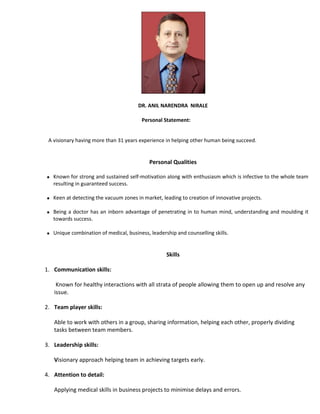 DR. ANIL NARENDRA NIRALE
Personal Statement:
A visionary having more than 31 years experience in helping other human being succeed.
Personal Qualities
 Known for strong and sustained self-motivation along with enthusiasm which is infective to the whole team
resulting in guaranteed success.
 Keen at detecting the vacuum zones in market, leading to creation of innovative projects.
 Being a doctor has an inborn advantage of penetrating in to human mind, understanding and moulding it
towards success.
 Unique combination of medical, business, leadership and counselling skills.
Skills
1. Communication skills:
Known for healthy interactions with all strata of people allowing them to open up and resolve any
issue.
2. Team player skills:
Able to work with others in a group, sharing information, helping each other, properly dividing
tasks between team members.
3. Leadership skills:
Visionary approach helping team in achieving targets early.
4. Attention to detail:
Applying medical skills in business projects to minimise delays and errors.
 