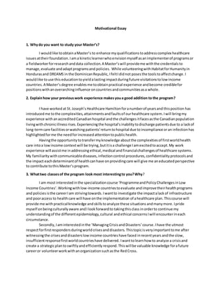 Motivational Essay
1. Whydo you want to study your Master’s?
I wouldlike toobtainaMaster’s to enhance my qualifications toaddress complex healthcare
issuesattheirfoundation.Iama kineticlearnerwhoenvisionmyself asanimplementerof programsor
a fieldworkerforresearchanddata collection.A Master’swill provideme withthe credentialsto
manage,evaluate andadaptprogramsand policies. While volunteeringwithHabitatforHumanityin
Hondurasand DREAMS in the DominicanRepublic, IfeltIdid not poses the toolstoaffectchange. I
wouldlike touse this education toyieldalastingimpactduringfuture visitationstolow income
countries.A Master’sdegree enablesme toobtainpractical experience andbecome crediblefor
positionswithanoverarchinginfluence oncountriesandcommunitiesasa whole.
2. Explainhow your previouswork experience makesyoua good addition to the program?
I have worked at St.Joseph’s Healthcare Hamilton foranumberof yearsand thisposition has
introducedme tothe complexities,attainmentsandfaultsof ourhealthcare system.Iwill bringmy
experience withanaccreditedCanadianhospital andthe challenges itfacesasthe Canadianpopulation
livingwithchronicillness rises.Experiencingthe hospital’sinabilitytodischarge patientsdue to a lackof
long-termcare facilitiesorwatchingpatients’returntohospital due toincompliance oran infection has
highlighted forme the needforincreased attentiontopublichealth.
Havingthe opportunitytotransfermyknowledge aboutthe complexitiesof firstworldhealth
care intoa lowincome contextwill be trying, butitisa challenge Iamexcitedtoaccept. My work
experience will assistme inaddressing ethical,medical andfinancialchallengesof healthcare systems.
My familiarity withcommunicablediseases, infectioncontrol procedures,confidentialityprotocolsand
the impact eachdeterminantof healthcanhave on providingcare will give me aneducatedperspective
to contribute tothis Master’sprogram.
3. Whattwo classesof the program look most interestingto you?Why?
I am most interestedinthe specializationcourse ‘ProgrammeandPolicyChallengesinLow
Income Countries’.Workingwithlow-income countriestoevaluate andimprovetheirhealthprograms
and policies isthe careerIam strivingtowards. Iwantto investigate the impactalackof infrastructure
and pooraccess to healthcare will have onthe implementation of ahealthcare plan. Thiscourse will
provide me withpractical knowledge andskills toanalyze these situations andmanymore. Ipride
myself onbeingculturallyaware andIlookforwardto takingthisclass inorderto continue my
understandingof the differentepidemiology,cultural andethical concernsIwill encounterineach
circumstance.
Secondly,Iaminterestedinthe ‘ManagingCrisisandDisasters’course. Ihave the utmost
respectforfirstrespondersduringworldcrisesanddisasters. Thistopicisveryimportanttome after
witnessingthe crisesanddisasterslowincome countrieshave faced inrecentyears andthe slow,
insufficientresponsefirstworldcountrieshave delivered. Iwanttolearnhow to analyze a crisisand
create a strategicplan toswiftlyandefficiently respond.Thiswillbe valuable knowledge forafuture
careeror volunteerworkwithanorganizationsuchasthe RedCross.
 