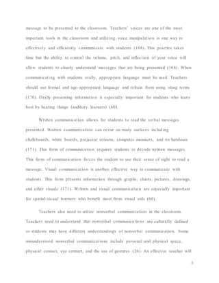 3
message to be presented to the classroom. Teachers’ voices are one of the most
important tools in the classroom and utilizing voice manipulation is one way to
effectively and efficiently communicate with students (168). This practice takes
time but the ability to control the volume, pitch, and inflection of your voice will
allow students to clearly understand messages that are being presented (168). When
communicating with students orally, appropriate language must be used. Teachers
should use formal and age-appropriate language and refrain from using slang terms
(170). Orally presenting information is especially important for students who learn
best by hearing things (auditory learners) (60).
Written communication allows for students to read the verbal messages
presented. Written communication can occur on many surfaces including
chalkboards, white boards, projector screens, computer monitors, and on handouts
(171). This form of communication requires students to decode written messages.
This form of communication forces the student to use their sense of sight to read a
message. Visual communication is another effective way to communicate with
students. This form presents information through graphs, charts, pictures, drawings,
and other visuals (171). Written and visual communication are especially important
for spatial-visual learners who benefit most from visual aids (60).
Teachers also need to utilize nonverbal communication in the classroom.
Teachers need to understand that nonverbal communications are culturally defined
so students may have different understandings of nonverbal communication. Some
misunderstood nonverbal communications include personal and physical space,
physical contact, eye contact, and the use of gestures (26). An effective teacher will
 