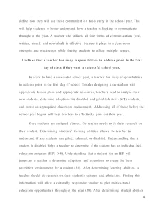 4
define how they will use these communication tools early in the school year. This
will help students to better understand how a teacher is looking to communicate
throughout the year. A teacher who utilizes all four forms of communication (oral,
written, visual, and nonverbal) is effective because it plays to a classrooms
strengths and weaknesses while forcing students to utilize multiple senses.
I believe that a teacher has many responsibilities to address prior to the first
day of class if they want a successful school year.
In order to have a successful school year, a teacher has many responsibilities
to address prior to the first day of school. Besides designing a curriculum with
appropriate lesson plans and appropriate resources, teachers need to analyze their
new students, determine adaptions for disabled and gifted/talented (G/T) students,
and create an appropriate classroom environment. Addressing all of these before the
school year begins will help teachers to effectively plan out their year.
Once students are assigned classes, the teacher needs to do their research on
their student. Determining students’ learning abilities allows the teacher to
understand if any students are gifted, talented, or disabled. Understanding that a
student is disabled helps a teacher to determine if the student has an individualized
education program (IEP) (44). Understanding that a student has an IEP will
jumpstart a teacher to determine adaptions and extensions to create the least
restrictive environment for a student (38). After determining learning abilities, a
teacher should do research on their student's cultures and ethnicities. Finding this
information will allow a culturally responsive teacher to plan multicultural
education opportunities throughout the year (30). After determining student abilities
 