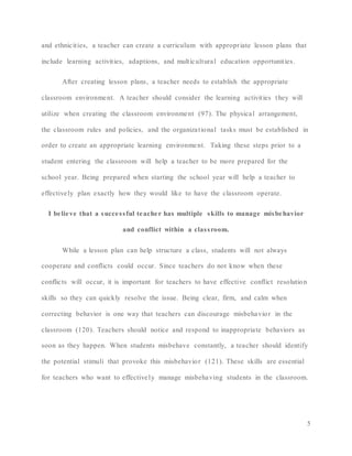 5
and ethnicities, a teacher can create a curriculum with appropriate lesson plans that
include learning activities, adaptions, and multicultural education opportunities.
After creating lesson plans, a teacher needs to establish the appropriate
classroom environment. A teacher should consider the learning activities they will
utilize when creating the classroom environment (97). The physical arrangement,
the classroom rules and policies, and the organizational tasks must be established in
order to create an appropriate learning environment. Taking these steps prior to a
student entering the classroom will help a teacher to be more prepared for the
school year. Being prepared when starting the school year will help a teacher to
effectively plan exactly how they would like to have the classroom operate.
I believe that a successful teacher has multiple skills to manage misbehavior
and conflict within a classroom.
While a lesson plan can help structure a class, students will not always
cooperate and conflicts could occur. Since teachers do not know when these
conflicts will occur, it is important for teachers to have effective conflict resolution
skills so they can quickly resolve the issue. Being clear, firm, and calm when
correcting behavior is one way that teachers can discourage misbehavior in the
classroom (120). Teachers should notice and respond to inappropriate behaviors as
soon as they happen. When students misbehave constantly, a teacher should identify
the potential stimuli that provoke this misbehavior (121). These skills are essential
for teachers who want to effectively manage misbehaving students in the classroom.
 