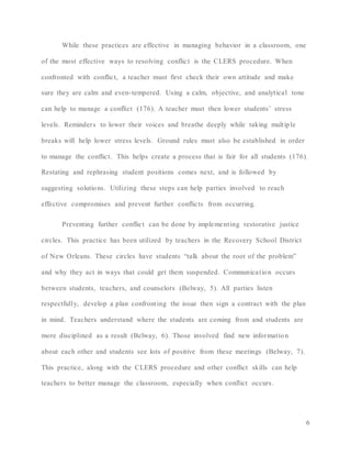 6
While these practices are effective in managing behavior in a classroom, one
of the most effective ways to resolving conflict is the CLERS procedure. When
confronted with conflict, a teacher must first check their own attitude and make
sure they are calm and even-tempered. Using a calm, objective, and analytical tone
can help to manage a conflict (176). A teacher must then lower students’ stress
levels. Reminders to lower their voices and breathe deeply while taking multiple
breaks will help lower stress levels. Ground rules must also be established in order
to manage the conflict. This helps create a process that is fair for all students (176).
Restating and rephrasing student positions comes next, and is followed by
suggesting solutions. Utilizing these steps can help parties involved to reach
effective compromises and prevent further conflicts from occurring.
Preventing further conflict can be done by implementing restorative justice
circles. This practice has been utilized by teachers in the Recovery School District
of New Orleans. These circles have students “talk about the root of the problem”
and why they act in ways that could get them suspended. Communication occurs
between students, teachers, and counselors (Belway, 5). All parties listen
respectfully, develop a plan confronting the issue then sign a contract with the plan
in mind. Teachers understand where the students are coming from and students are
more disciplined as a result (Belway, 6). Those involved find new information
about each other and students see lots of positive from these meetings (Belway, 7).
This practice, along with the CLERS procedure and other conflict skills can help
teachers to better manage the classroom, especially when conflict occurs.
 