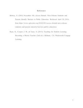 7
References
Belway, S. (2010, November 30). Access Denied: New Orleans Students and
Parents Identify Barriers to Public Education. Retrieved April 20, 2016,
from https://www.splcenter.org/20101201/access-denied- new-orleans
-students-and-parents- identify-barriers-public-education
Ryan, K., Cooper, J. M., & Tauer, S. (2013). Teaching for Student Learning:
Becoming a Master Teacher (2nd ed.). Belmont, CA: Wadsworth Cengage
Learning.
 