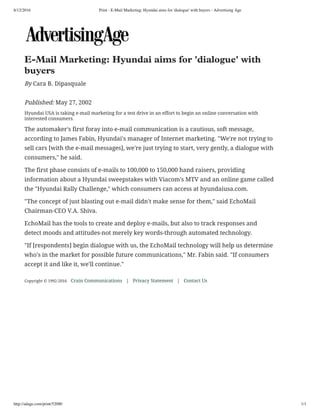 8/12/2016 Print - E-Mail Marketing: Hyundai aims for 'dialogue' with buyers - Advertising Age
http://adage.com/print/52080 1/1
 
 
E-Mail Marketing: Hyundai aims for 'dialogue' with
buyers
By Cara B. Dipasquale
Published: May 27, 2002
Hyundai USA is taking e-mail marketing for a test drive in an effort to begin an online conversation with
interested consumers.
The automaker's first foray into e-mail communication is a cautious, soft message,
according to James Fabin, Hyundai's manager of Internet marketing. "We're not trying to
sell cars [with the e-mail messages], we're just trying to start, very gently, a dialogue with
consumers," he said.
The first phase consists of e-mails to 100,000 to 150,000 hand raisers, providing
information about a Hyundai sweepstakes with Viacom's MTV and an online game called
the "Hyundai Rally Challenge," which consumers can access at hyundaiusa.com.
"The concept of just blasting out e-mail didn't make sense for them," said EchoMail
Chairman-CEO V.A. Shiva.
EchoMail has the tools to create and deploy e-mails, but also to track responses and
detect moods and attitudes-not merely key words-through automated technology.
"If [respondents] begin dialogue with us, the EchoMail technology will help us determine
who's in the market for possible future communications," Mr. Fabin said. "If consumers
accept it and like it, we'll continue."
 
Copyright © 1992-2016 Crain Communications | Privacy Statement | Contact Us
 