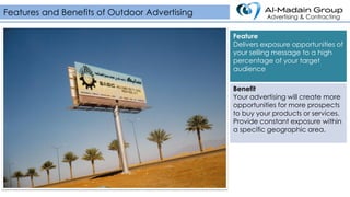 Feature
Delivers exposure opportunities of
your selling message to a high
percentage of your target
audience
Benefit
Your advertising will create more
opportunities for more prospects
to buy your products or services.
Provide constant exposure within
a specific geographic area.
Features and Benefits of Outdoor Advertising Advertising & Contracting
 
