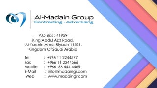 P.O Box : 41959
King Abdul Aziz Road,
Al Yasmin Area, Riyadh 11531,
Kingdom Of Saudi Arabia
Tel : +966 11 2244577
Fax : +966 11 2244566
Mobile : +966 56 444 4465
E-Mail : info@madaingr.com
Web : www.madaingr.com
 