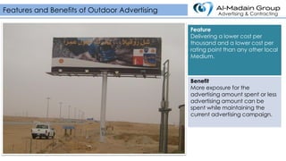 Features and Benefits of Outdoor Advertising Advertising & Contracting
Feature
Delivering a lower cost per
thousand and a lower cost per
rating point than any other local
Medium.
Benefit
More exposure for the
advertising amount spent or less
advertising amount can be
spent while maintaining the
current advertising campaign.
 