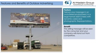 Feature
Delivers your message in an
uncluttered environment, in a
large format (42X12 feer) with
dynamic colors and
photographic Representations.
Benefit
The selling message will be seen
by the consumer and your
company will stand out from
competitors.
Features and Benefits of Outdoor Advertising Advertising & Contracting
 