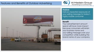 Feature
Delivers repeated exposures of
your selling message to today’s
highly mobile consumer
Benefit
Your advertisement amount
spend will have more impact
because consumers will retain
your business name and
your selling message over your
competition while building the
brand name of your company
Features and Benefits of Outdoor Advertising Advertising & Contracting
 