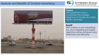 Feature
Will supplement and or
compliment the strategic
objectives of virtually any mixed
media campaign
Benefit
With outdoor in your advertising
mix, your marketing and media
objectives will be achieved more
effectively and efficiently
Features and Benefits of Outdoor Advertising Advertising & Contracting
 