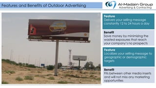Feature
Delivers your selling message
constantly 12 to 24 hours a day
Benefit
Save money by minimizing the
wasted exposures that reach
your company’s no prospects
Features and Benefits of Outdoor Advertising Advertising & Contracting
Feature
Localizes your selling message to
geographic or demographic
targets
Benefit
Fits between other media inserts
and will not miss any marketing
opportunities
 