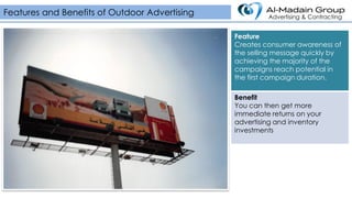 Feature
Creates consumer awareness of
the selling message quickly by
achieving the majority of the
campaigns reach potential in
the first campaign duration.
Benefit
You can then get more
immediate returns on your
advertising and inventory
investments
Features and Benefits of Outdoor Advertising Advertising & Contracting
 