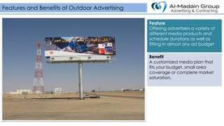 Feature
Offering advertisers a variety of
different media products and
schedule durations as well as
fitting in almost any ad budget
Benefit
A customized media plan that
fits your budget, small area
coverage or complete market
saturation.
Features and Benefits of Outdoor Advertising Advertising & Contracting
 
