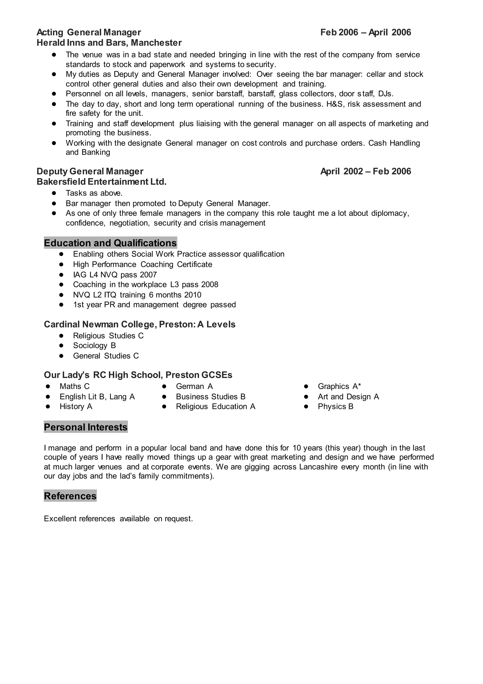 Acting General Manager Feb 2006 – April 2006
Herald Inns and Bars, Manchester
● The venue was in a bad state and needed bringing in line with the rest of the company from service
standards to stock and paperwork and systems to security.
● My duties as Deputy and General Manager involved: Over seeing the bar manager: cellar and stock
control other general duties and also their own development and training.
● Personnel on all levels, managers, senior barstaff, barstaff, glass collectors, door staff, DJs.
● The day to day, short and long term operational running of the business. H&S, risk assessment and
fire safety for the unit.
● Training and staff development plus liaising with the general manager on all aspects of marketing and
promoting the business.
● Working with the designate General manager on cost controls and purchase orders. Cash Handling
and Banking
Deputy General Manager April 2002 – Feb 2006
Bakersfield Entertainment Ltd.
● Tasks as above.
● Bar manager then promoted to Deputy General Manager.
● As one of only three female managers in the company this role taught me a lot about diplomacy,
confidence, negotiation, security and crisis management
Education and Qualifications
● Enabling others Social Work Practice assessor qualification
● High Performance Coaching Certificate
● IAG L4 NVQ pass 2007
● Coaching in the workplace L3 pass 2008
● NVQ L2 ITQ training 6 months 2010
● 1st year PR and management degree passed
Cardinal Newman College, Preston:A Levels
● Religious Studies C
● Sociology B
● General Studies C
Our Lady’s RC High School, Preston GCSEs
● Maths C ● German A
● Business Studies B
● Religious Education A
● Graphics A*
● Art and Design A
● Physics B
● English Lit B, Lang A
● History A
Personal Interests
I manage and perform in a popular local band and have done this for 10 years (this year) though in the last
couple of years I have really moved things up a gear with great marketing and design and we have performed
at much larger venues and at corporate events. We are gigging across Lancashire every month (in line with
our day jobs and the lad’s family commitments).
References
Excellent references available on request.
 