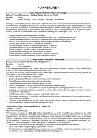 ~ ANNEXURE ~
Major Projects with Tieto Software Technologies
Delivery/Product Management – AbaSec, Capital Market and Wealth
Duration: 3 Years
Role: Delivery Manager / Product Manager - Securities, Capital Market
Working as Delivery Manager and responsible for all deliveries from Pune in product development and in customer
implementations. Managing product life cycle, planning for customer specific requirement implementation and rolling
out to production. Responsible for offshoring and implement GDM plan for better margins. Responsible for utilization
and productive improvement of product team. Key member of product management team to decide the product
roadmap in-line with customer needs. Good experience in handling MS Technologies (.NET, C#, SQL).
• Manage/oversee all projects/operations at the site
• Participate and contribute to Operational Management team (OMT) in respective product lines
• Deliver business expectations from Pune by implementing business strategy at ground level
• Bring out Pune prospective for collaborative decision making with Nordic management
• Plan and drive the GDM model for cost effective operations
• Drive and facilitate initiatives for Operational efficiency, Quality, etc
• Work as escalation point at site and escalation channel to DM/OMT
• Periodic reporting of Key Performance Indicators as defined
• Improve overall competency and maturity levels at the site
• Ensure stability and scalability of the site team – business continuity
• Ensure planned utilization and better productivity of site resources
Major Projects with Wipro Technologies
Package Implementation COE– OneShield (Dragon), Pune
Duration: 6 Months
Role: Program Manager
In the Package Implementation COE, Wipro is working on implementing OneShield – Dragon, a Policy Administration
Product, for MSA (Main Street America) and Erie Insurance Co.
MSA & Erie are multi-line insurance provider in US offering a full range of Commercial Insurance products through the
huge network of Insurance Agents across 12 states.
 Internal & External Stakeholder Management
 Customer Expectation Management to ensure high customer satisfaction
 People Management to ensure high employee satisfaction
 Project Planning and Estimation to ensure delivery on time
 Financial Management to ensure projects are managed within agreed budgets
 To ensure successful end-to-end delivery of projects by defining and agreeing specifications and plans
 Mobilizing and maintaining effective project teams, continuously managing progress against plans and personal
involvement in project details
 Risk Management by developing processes to identify & mitigate risks
 Performance Management to encourage staff development by agreeing objectives and training requirements and
reviewing these periodically
 To ensure a clear understanding of project status, direction and business impact, by using appropriate channels of
communication with business stakeholders and project teams
Lloyds Banking Group – Customer Platform, London, UK
Duration: 12 Months
Role: Onsite Project Manager
With the recent acquisition of HBoS, LBG furthers its position as one of the largest financial institutions in the world,
but consequently significantly increases the demands on its information and technology infrastructure. The Customer
Platform within LBG provides and processes information about customers and hence makes it the most critical
platform. This Platform under its current Operating Model has had a number of performance problems and issues that
can be addressed to improve it’s capabilities to deal with the LBG Requirements. The objective of this project is to
provide 24X7 production support to critical applications in the platform as per agreed SLA.
 Experienced executive level thought leadership and more proactive management in the Platform
 Direct accountability for operating key aspects of the Platform
 Transformational consulting efforts to assess recommend and assist LBG in implementing significant improvement
opportunities across organizational, procedural and technical strategy areas
 