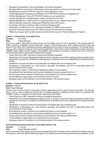  Managing the expectation of Service Managers and Incident Managers
 Managed effective internal client relationships & delivering solutions on time and of a high quality.
 Managing the provision of 24X7 live support to critical application in bank
 Incident Management: Response and Resolution of P1/P2/P3/P4 incidents as per agreed SLA
 Problem Management: Fixing of P1/P2/P3/P4 problems as per agreed SLA
 Change Management: Change Request creation and approval from CAB
 Release Management: Implementation of logically grouped fixes as a release every quarter
 Metrics Reporting: Capturing, Analyzing and Reporting various AM metrics
 Coordination with Service Delivery (SD) and Service Managers (SM)
 Participation in WAR Room for P1 incidents and facilitation in PMR for permanent fix
 Execution of Service Improvement Plan (SIP) to improve the level of service provided
 Offshoring of support with live data access to achieve 80:20 as a part of Partner Optimization Program
Creditor – Critical Fixes, Aviva (NUI), Pune
Duration: 10 months
Role: Project Manager
Aviva is the world’s fifth-largest insurance group and the largest insurer in UK. It operates in 30 countries with 30
million customers worldwide. Aviva formed with mergers of Commercial Union (CU), General Accident (GA) and
Norwich Union (NU). NUI is rationalizing all their applications that are used for same functionality. This will help NUI to
come up with a single and reduced set of business applications. Some of the critical functionality has been lost during
COSMIC claims design and the integrity of the platform compromised for conversion. Critical Fixes was to bring the
lost functionality back to restore both confidence and integrity.
 Project Planning in MPP, Estimation & Sizing and Schedule Preparation
 Requirement and Change Management Planning which is all about requirement capturing upfront and sign off as
appropriate, any impact on schedule and effort because of deviations has to be evaluated/communicated and plan
revised
 Identification of issues and risks for the preparation of mitigation plan and contingency plan
 Identification of deliverables as a best practice, discussed all templates and form of deliverable before the
commencement of each phase
 Work allocation to team, monitoring and reporting the status on work progress
 Should Meet Client Specification and Customer Satisfaction should be greater that 6 on 7
 Ensured period review meeting and sharing the outcome/action with onshore-offshore team
 Timely feedback of appreciation and improvement area to the team
 Managing a team of 30 at offshore, from the total strength of 35 including onshore
Creditor – Cosmic Enhancements, Aviva (NUI), Pune
Duration: 4 Months
Role: Project Manager
Norwich Union Insurance (NUI) is rationalizing all their applications that are used for same functionality. This will help
NUI to come up with a single and reduced set of business applications. Objective of this project is to enhance the
COSMIC system to enable users to have certain enhanced functionalities.
 Project planning in MPP, estimation & sizing and schedule preparation.
 Requirement and Change Management planning which is all about requirement capturing upfront and sign off as
appropriate, any impact on schedule and effort because of deviations has to be evaluated/communicated and plan
revised.
 Identification of issues and risks for the preparation of mitigation plan and contingency plan.
 Identification of deliverables as a best practice, discussed all templates and form of deliverable before the
commencement of each phase.
 Work allocation to team, monitoring and reporting the status on work progress.
 Should Meet Client Specification and Customer Satisfaction should be greater that 6 on 7.
 Ensured period review meeting and sharing the outcome/action with onshore-offshore team.
 Timely feedback of appreciation and improvement area to the team.
 Managing a team of 18 at offshore, from the total strength of 24 including onshore.
Technical Decommissioning Factory, Aviva (NUI), Norwich, UK
Duration: 11 months
Role: Project Manager (Onsite)
Many components of the legacy system become obsolete with time and these must be carefully and cleanly removed.
The purpose of the NUI decommissioning program is to identify, plan and remove several insurance systems so that
 