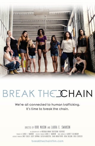 breakthechainfilm.com
We’re all connected to human trafficking.
It’s time to break the chain.
in association with the MICHIGAN HUMAN TRAFFICKING TASKFORCE
produced by LAURA E. SWANSON executive producer LAURA E. SWANSON music composed by GARRETT GILLINGHAM
associate producers EMILY SIGLER, CASEY SHIPMAN, CAITLIN WOUDSTRA, SHARI MURGITTROYD, DREW SHELDON, ERICA SCHERZER
directed by KIRK MASON and LAURA E. SWANSON
 