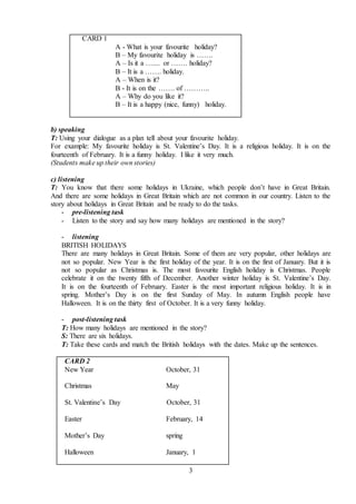 3
CARD 1
A - What is your favourite holiday?
B – My favourite holiday is …….
A – Is it a ….... or ……. holiday?
B – It is a ……. holiday.
A – When is it?
B - It is on the ……. of ………..
A – Why do you like it?
B – It is a happy (nice, funny) holiday.
b) speaking
T: Using your dialogue as a plan tell about your favourite holiday.
For example: My favourite holiday is St. Valentine’s Day. It is a religious holiday. It is on the
fourteenth of February. It is a funny holiday. I like it very much.
(Students make up their own stories)
c) listening
T: You know that there some holidays in Ukraine, which people don’t have in Great Britain.
And there are some holidays in Great Britain which are not common in our country. Listen to the
story about holidays in Great Britain and be ready to do the tasks.
- pre-listening task
- Listen to the story and say how many holidays are mentioned in the story?
- listening
BRITISH HOLIDAYS
There are many holidays in Great Britain. Some of them are very popular, other holidays are
not so popular. New Year is the first holiday of the year. It is on the first of January. But it is
not so popular as Christmas is. The most favourite English holiday is Christmas. People
celebrate it on the twenty fifth of December. Another winter holiday is St. Valentine’s Day.
It is on the fourteenth of February. Easter is the most important religious holiday. It is in
spring. Mother’s Day is on the first Sunday of May. In autumn English people have
Halloween. It is on the thirty first of October. It is a very funny holiday.
- post-listening task
T: How many holidays are mentioned in the story?
S: There are six holidays.
T: Take these cards and match the British holidays with the dates. Make up the sentences.
CARD 2
New Year October, 31
Christmas May
St. Valentine’s Day October, 31
Easter February, 14
Mother’s Day spring
Halloween January, 1
 