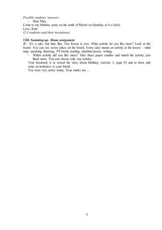 5
Possible students’ answers:
- Dear Max,
Come to my birthday party on the tenth of March on Saturday at 4 o’clock.
Love, Kate
(2-3 students read their invitations)
VIII. Summing up. Home assignment
T: It’s a pity, but time flies. Our lesson is over. What activity do you like more? Look at the
board. You can see seven cakes on the board. Every cake means an activity at the lesson – mind
map, speaking, listening, PT-break, reading, playtime-poem, writing.
- Which activity did you like more? Take these paper candles and match the activity, you
liked more. You can choose only one activity.
Your hometask is to reread the story about birthday, exercise 1, page 85 and to draw and
write an invitation to your friend.
You were very active today. Your marks are….
 