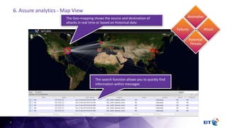 9
The Geo-mapping shows the source and destination of
attacks in real time or based on historical data
The search function allows you to quickly find
information within messages
Failures
Anomalies
Potential
Threats
Attack
6. Assure analytics - Map View
 