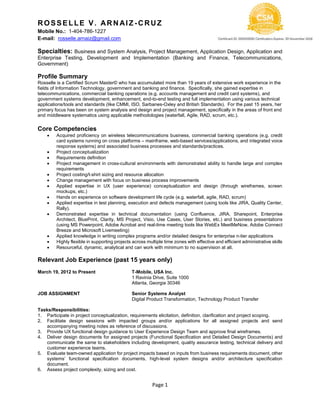 ROSSELLE V. ARN AIZ -CRUZ
Mobile No.: 1-404-786-1227
E-mail: rosselle.arnaiz@gmail.com
Page 1
Specialties: Business and System Analysis, Project Management, Application Design, Application and
Enterprise Testing, Development and Implementation (Banking and Finance, Telecommunications,
Government)
Profile Summary
Rosselle is a Certified Scrum Master© who has accumulated more than 19 years of extensive work experience in the
fields of Information Technology, government and banking and finance. Specifically, she gained expertise in
telecommunications, commercial banking operations (e.g. accounts management and credit card systems), and
government systems development, enhancement, end-to-end testing and full implementation using various technical
applications/tools and standards (like CMMI, ISO, Sarbanes-Oxley and British Standards). For the past 15 years, her
primary focus has been on system analysis and design and project management, specifically in the areas of front end
and middleware systematics using applicable methodologies (waterfall, Agile, RAD, scrum, etc.).
Core Competencies
 Acquired proficiency on wireless telecommunications business, commercial banking operations (e.g. credit
card systems running on cross platforms – mainframe, web-based services/applications, and integrated voice
response systems) and associated business processes and standards/practices.
 Project conceptualization
 Requirements definition
 Project management in cross-cultural environments with demonstrated ability to handle large and complex
requirements
 Project costing/t-shirt sizing and resource allocation
 Change management with focus on business process improvements
 Applied expertise in UX (user experience) conceptualization and design (through wireframes, screen
mockups, etc.)
 Hands on experience on software development life cycle (e.g. waterfall, agile, RAD, scrum)
 Applied expertise in test planning, execution and defects management (using tools like JIRA, Quality Center,
Rally).
 Demonstrated expertise in technical documentation (using Confluence, JIRA, Sharepoint, Enterprise
Architect, BluePrint, Clarity, MS Project, Visio, Use Cases, User Stories, etc.) and business presentations
(using MS Powerpoint, Adobe Acrobat and real-time meeting tools like WebEx MeetMeNow, Adobe Connect
Breeze and Microsoft Livemeeting)
 Applied knowledge in writing complex programs and/or detailed designs for enterprise n-tier applications
 Highly flexible in supporting projects across multiple time zones with effective and efficient administrative skills
 Resourceful, dynamic, analytical and can work with minimum to no supervision at all.
Relevant Job Experience (past 15 years only)
March 19, 2012 to Present T-Mobile, USA Inc.
1 Ravinia Drive, Suite 1000
Atlanta, Georgia 30346
JOB ASSIGNMENT Senior Systems Analyst
Digital Product Transformation, Technology Product Transfer
Tasks/Responsibilities:
1. Participate in project conceptualization, requirements elicitation, definition, clarification and project scoping.
2. Facilitate design sessions with impacted groups and/or applications for all assigned projects and send
accompanying meeting notes as reference of discussions.
3. Provide UX functional design guidance to User Experience Design Team and approve final wireframes.
4. Deliver design documents for assigned projects (Functional Specification and Detailed Design Documents) and
communicate the same to stakeholders including development, quality assurance testing, technical delivery and
customer experience teams.
5. Evaluate team-owned application for project impacts based on inputs from business requirements document, other
systems’ functional specification documents, high-level system designs and/or architecture specification
document.
6. Assess project complexity, sizing and cost.
 