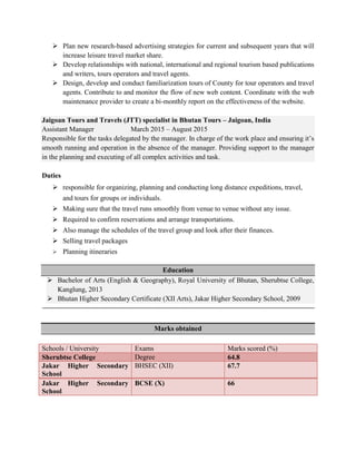  Plan new research-based advertising strategies for current and subsequent years that will
increase leisure travel market share.
 Develop relationships with national, international and regional tourism based publications
and writers, tours operators and travel agents.
 Design, develop and conduct familiarization tours of County for tour operators and travel
agents. Contribute to and monitor the flow of new web content. Coordinate with the web
maintenance provider to create a bi-monthly report on the effectiveness of the website.
Jaigoan Tours and Travels (JTT) specialist in Bhutan Tours – Jaigoan, India
Assistant Manager March 2015 – August 2015
Responsible for the tasks delegated by the manager. In charge of the work place and ensuring it’s
smooth running and operation in the absence of the manager. Providing support to the manager
in the planning and executing of all complex activities and task.
Duties
 responsible for organizing, planning and conducting long distance expeditions, travel,
and tours for groups or individuals.
 Making sure that the travel runs smoothly from venue to venue without any issue.
 Required to confirm reservations and arrange transportations.
 Also manage the schedules of the travel group and look after their finances.
 Selling travel packages
 Planning itineraries
Education
 Bachelor of Arts (English & Geography), Royal University of Bhutan, Sherubtse College,
Kanglung, 2013
 Bhutan Higher Secondary Certificate (XII Arts), Jakar Higher Secondary School, 2009
Marks obtained
Schools / University Exams Marks scored (%)
Sherubtse College Degree 64.8
Jakar Higher Secondary
School
BHSEC (XII) 67.7
Jakar Higher Secondary
School
BCSE (X) 66
 
