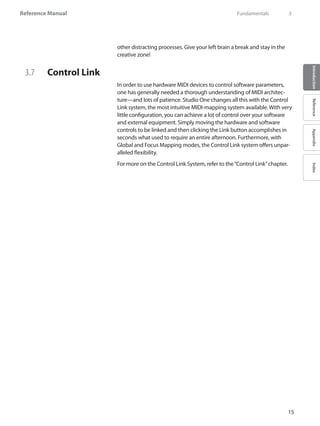 Reference Manual
15
IntroductionReferenceAppendixIndex
other distracting processes. Give your left brain a break and stay in the
creative zone!
3.7 	 Control Link
In order to use hardware MIDI devices to control software parameters,
one has generally needed a thorough understanding of MIDI architec-
ture—and lots of patience. Studio One changes all this with the Control
Link system, the most intuitive MIDI-mapping system available. With very
little configuration, you can achieve a lot of control over your software
and external equipment. Simply moving the hardware and software
controls to be linked and then clicking the Link button accomplishes in
seconds what used to require an entire afternoon. Furthermore, with
Global and Focus Mapping modes, the Control Link system offers unpar-
alleled flexibility.
For more on the Control Link System, refer to the“Control Link”chapter.
	 Fundamentals	 3
 