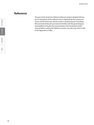 16
Studio One
IntroductionReferenceAppendixIndex
	 Reference
This part of the Studio One Reference Manual contains detailed informa-
tion on all aspects of the software and is organized by the various pro-
cesses and functions you will encounter in producing your recordings.
We recommend that all users become familiar with the general layout
and workflow of Studio One as presented in the Introduction of this
manual before reading the Reference section. You also may wish to refer
to the Appendix or Index.
 