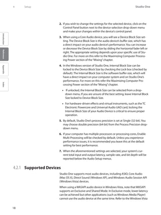 18
Studio One
IntroductionReferenceAppendixIndex
4	 Setup
If you wish to change the settings for the selected device, click on the2.	
Control Panel button next to the device-selection drop-down menu
and make your changes within the device’s control panel.
When using a Core3.	 Audio device, you will see a Device Block Size set-
ting. The Device Block Size is the audio device’s buffer size, which has
a direct impact on your audio device’s performance.You can increase
or decrease the Device Block Size by sliding the horizontal fader left or
right. The appropriate setting depends upon your specific use of Stu-
dio One. For more on this refer to the Maximizing Computer Process-
ing Power section of the“Mixing”chapter.
In the Windows version of Studio One, Internal Block Size can be4.	
locked to the Device Block Size by checking the Lock box (checked by
default). The Internal Block Size is the software buffer size, which will
have a direct impact on your computer system and on Studio One’s
performance. For more on this refer the Maximizing Computer Pro-
cessing Power section of the“Mixing”chapter.
If unlocked, the Internal Block Size can be selected from a drop-••
down menu. If you are unsure of the best setting, leave Internal Block
Size locked to Device Block Size.
For hardware-driven effects and virtual instruments, such as the TC••
Electronic Powercore and Universal Audio UAD card, locking the
Internal Block Size of your Audio Device is critical to ensure proper
operation.
By default, Studio One’s process precision is set at Single (32-bit).You5.	
may choose double precision (64-bit) from the Process Precision drop-
down menu.
If your computer has multiple processors or processing cores, Enable6.	
Multi-Processing will be checked by default. Unless you experience
performance issues, it is recommended you leave this at the default
setting for best performance.
When the aforementioned settings are selected, your system’s cur-7.	
rent total input and output latency, sample rate, and bit depth will be
reported below the Audio Setup menus.
4.2.1 	 Supported Devices
Studio One supports most audio devices, including ASIO, Core Audio
(Mac OS X), Direct Sound (Windows XP), and Windows Audio Session API
(Windows Vista) devices.
When using a WASAPI audio device in Windows Vista, note that WASAPI
supports an Exclusive and Shared Mode. In Exclusive mode, lower latency
can be achieved but other applications (such as Windows Media Player)
cannot use the audio device at the same time. Refer to the Windows Vista
 