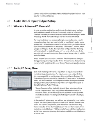 19
Reference Manual
IntroductionReferenceAppendixIndex
Control Panel/Hardware and Sound/Sound to configure the options avail-
able for your WASAPI device.
4.3 	 Audio Device Input/Output Setup
4.3.1 	 What Are Software I/O Channels?
In most recording applications, audio tracks directly use your hardware
audio device’s channels. In Studio One, there is a layer of Software I/O
Channels between your hardware audio-device channels and your tracks.
This setup affords many advantages over the traditional method.
For instance, let’s say you produce a Song in your studio, using a multi-
channel interface, then take your Song file to your friend’s studio, where
you will use a different audio interface. Simply connect your friend’s hard-
ware audio-device channels to the correct Software I/O Channels. When
you get back to your studio, the original I/O configuration for the Song
will automatically be loaded for you, as if you never left.You can do the
same thing if you need to open the Song on your laptop using its built-in
audio hardware.
This is possible because Studio One stores I/O configurations with your
Song, per computer and per audio-device driver, ensuring that your Song
remains highly portable and is never“broken”by changing audio devices.
4.3.2	 Audio I/O Setup Menu
Each track in a Song will receive a signal from an input source and will
route to an output destination. The input sources and output destina-
tions made available to each track are determined by the Software I/O
Channel Configuration created in the Audio I/O Setup menu. To view this
menu and set up a default I/O configuration for each Song, create a new
Song by clicking on Create New Song in the Start Page and navigate to
Song/Song Setup/Audio I/O Setup.
	The configuration of the Audio I/O Setup is done within each Song,
so that it is possible for each Song to have a separate I/O setup. As
discussed in the Default I/O Setup section, a default I/O setup can be
created so that each new Song defaults to a particular I/O setup if you
desire.
In the Audio I/O Setup menu, you will find two tabs: one for input config-
uration, one for output configuration. In each tab, a Matrix Routing view
shows the current configuration, with the vertical columns indicating
hardware audio-device channels (Hardware I/O) and the horizontal rows
indicating created Software I/O Channels. Software I/O Channels function
as the input sources and output destinations available to individual tracks
in Studio One.
	 Setup	 4
 
