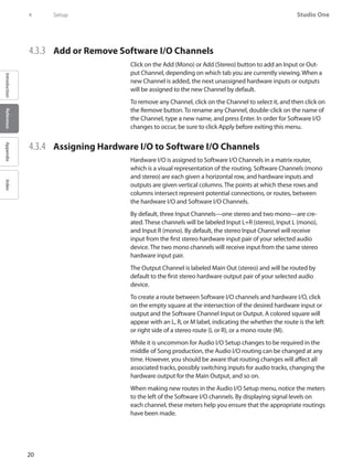 20
Studio One
IntroductionReferenceAppendixIndex
4	 Setup
4.3.3 	 Add or Remove Software I/O Channels
Click on the Add (Mono) or Add (Stereo) button to add an Input or Out-
put Channel, depending on which tab you are currently viewing. When a
new Channel is added, the next unassigned hardware inputs or outputs
will be assigned to the new Channel by default.
To remove any Channel, click on the Channel to select it, and then click on
the Remove button. To rename any Channel, double-click on the name of
the Channel, type a new name, and press Enter. In order for Software I/O
changes to occur, be sure to click Apply before exiting this menu.
4.3.4 	 Assigning Hardware I/O to Software I/O Channels
Hardware I/O is assigned to Software I/O Channels in a matrix router,
which is a visual representation of the routing. Software Channels (mono
and stereo) are each given a horizontal row, and hardware inputs and
outputs are given vertical columns. The points at which these rows and
columns intersect represent potential connections, or routes, between
the hardware I/O and Software I/O Channels.
By default, three Input Channels—one stereo and two mono—are cre-
ated. These channels will be labeled Input L+R (stereo), Input L (mono),
and Input R (mono). By default, the stereo Input Channel will receive
input from the first stereo hardware input pair of your selected audio
device. The two mono channels will receive input from the same stereo
hardware input pair.
The Output Channel is labeled Main Out (stereo) and will be routed by
default to the first stereo hardware output pair of your selected audio
device.
To create a route between Software I/O channels and hardware I/O, click
on the empty square at the intersection of the desired hardware input or
output and the Software Channel Input or Output. A colored square will
appear with an L, R, or M label, indicating the whether the route is the left
or right side of a stereo route (L or R), or a mono route (M).
While it is uncommon for Audio I/O Setup changes to be required in the
middle of Song production, the Audio I/O routing can be changed at any
time. However, you should be aware that routing changes will affect all
associated tracks, possibly switching inputs for audio tracks, changing the
hardware output for the Main Output, and so on.
When making new routes in the Audio I/O Setup menu, notice the meters
to the left of the Software I/O channels. By displaying signal levels on
each channel, these meters help you ensure that the appropriate routings
have been made.
 