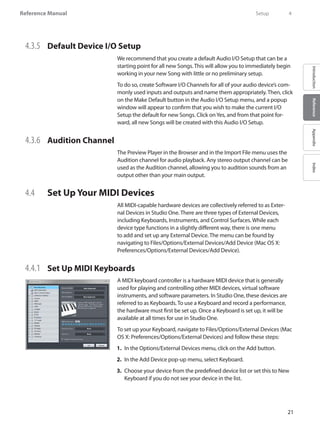 21
Reference Manual
IntroductionReferenceAppendixIndex
4.3.5 	 Default Device I/O Setup
We recommend that you create a default Audio I/O Setup that can be a
starting point for all new Songs. This will allow you to immediately begin
working in your new Song with little or no preliminary setup.
To do so, create Software I/O Channels for all of your audio device’s com-
monly used inputs and outputs and name them appropriately. Then, click
on the Make Default button in the Audio I/O Setup menu, and a popup
window will appear to confirm that you wish to make the current I/O
Setup the default for new Songs. Click onYes, and from that point for-
ward, all new Songs will be created with this Audio I/O Setup.
4.3.6 	 Audition Channel	
The Preview Player in the Browser and in the Import File menu uses the
Audition channel for audio playback. Any stereo output channel can be
used as the Audition channel, allowing you to audition sounds from an
output other than your main output.
4.4 	 Set Up Your MIDI Devices
All MIDI-capable hardware devices are collectively referred to as Exter-
nal Devices in Studio One. There are three types of External Devices,
including Keyboards, Instruments, and Control Surfaces. While each
device type functions in a slightly different way, there is one menu
to add and set up any External Device. The menu can be found by
navigating to Files/Options/External Devices/Add Device (Mac OS X:
Preferences/Options/External Devices/Add Device).
4.4.1 	 Set Up MIDI Keyboards
A MIDI keyboard controller is a hardware MIDI device that is generally
used for playing and controlling other MIDI devices, virtual software
instruments, and software parameters. In Studio One, these devices are
referred to as Keyboards. To use a Keyboard and record a performance,
the hardware must first be set up. Once a Keyboard is set up, it will be
available at all times for use in Studio One.
To set up your Keyboard, navigate to Files/Options/External Devices (Mac
OS X: Preferences/Options/External Devices) and follow these steps:
In the1.	 Options/External Devices menu, click on the Add button.
In the Add Device pop-up menu, select Keyboard.2.	
Choose your device from the predefined device list or set this to New3.	
Keyboard if you do not see your device in the list.
	 Setup	 4
 