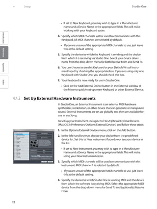 22
Studio One
IntroductionReferenceAppendixIndex
4	 Setup
If set to New Keyboard, you may wish to type in a Manufacturer••
Name and a Device Name in the appropriate fields. This will make
working with your Keyboard easier.
Specify which4.	 MIDI channels will be used to communicate with this
Keyboard. All MIDI channels are selected by default.
If you are unsure of the appropriate•• MIDI channels to use, just leave
this at the default setting.
Specify the device to which the Keyboard is sending and the device5.	
from which it is receiving via Studio One. Select your device driver
name from the drop-down menu for both Receive From and Send To.
You can choose to use this Keyboard as your Default Virtual Instru-6.	
ment Input by checking the appropriate box. If you are using only one
Keyboard with Studio One, you should check this box.
Your Keyboard is now ready for use in Studio One.7.	
Click on the Add External Device button in the External window of••
the Mixer to quickly set up a new Keyboard or other External Device.
4.4.2 	 Set Up External Hardware Instruments
In Studio One, an External Instrument is an external MIDI hardware
synthesizer, workstation, or other device that can generate or manipulate
sound. External Instruments are set up globally and then are available for
use in any Song.
To set up your Instrument, navigate to Files/Options/External Devices
(Mac OS X: Preferences/Options/External Devices) and follow these steps:
In the1.	 Options/External Devices menu, click on the Add button.
In the left-hand browser, choose your device from the predefined2.	
device list. Set this to New Instrument if you do not see your device in
the list.
If set to New Instrument, you may wish to type in a Manufacturer••
Name and a Device Name in the appropriate fields. This will make
using your New Instrument easier.
Specify which3.	 MIDI channels will be used to communicate with this
Instrument. MIDI channel 1 is selected by default.
If you are unsure of the appropriate•• MIDI channels to use, just leave
this at the default setting.
Specify the device to which Studio One is sending4.	 MIDI and the device
from which the software is receiving MIDI. Select the appropriate MIDI
device from the drop-down menu for Send To and (optionally) Receive
From.
 