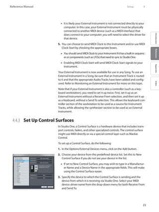 23
Reference Manual
IntroductionReferenceAppendixIndex
It is likely your External Instrument is not connected directly to your••
computer. In this case, your External Instrument must be physically
connected to another MIDI device (such as a MIDI interface) that
does connect to your computer; you will need to select the driver for
that device.
You can choose to send5.	 MIDI Clock to this Instrument and/or use MIDI
Clock Start by checking the appropriate boxes.
Youshouldsend•• MIDIClocktoyourInstrumentifithasabuilt-insequenc-
erorcomponents(suchasLFOs)thatneedtosynctoStudioOne.
Enabling•• MIDI Clock Start will send MIDI Clock Start signals to your
Instrument.
Your External Instrument is now available for use in any Song. To use an
External Instrument in a Song, be sure that an Instrument Track is routed
to it and that the appropriate Audio Tracks have been added and config-
ured. Refer to Monitoring an External Instrument for more on this topic.
Note that if your External Instrument is also a controller (such as a key-
board workstation), you need to set it up twice. First, set it up as an
External Instrument without a Receive From selection, and then set it up
as a Keyboard, without a Send To selection. This allows the keyboard-con-
troller section of the workstation to be used as a source for Instrument
Tracks, while allowing the synthesizer section to be used as an External
Instrument.
4.4.3 	 Set Up Control Surfaces
In Studio One, a Control Surface is a hardware device that includes trans-
port controls, faders, and other specialized controls. The control surface
might use MIDI directly or via a special control layer such as Mackie
Control.
To set up a Control Surface, do the following:
In the1.	 Options/External Devices menu, click on the Add button.
Choose your device from the predefined device list. Set this to New2.	
Control Surface if you do not see your device in the list.
If set to New Control Surface, you may wish to type in a Manufactur-••
er Name and a Device Name in the appropriate fields. This will make
using the Control Surface easier.
Specify the device to which the Control Surface is sending and the3.	
device from which it is receiving via Studio One. Select your MIDI
device-driver name from the drop-down menu for both Receive From
and Send To.
	 Setup	 4
 