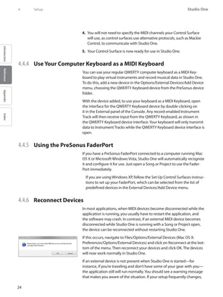 24
Studio One
IntroductionReferenceAppendixIndex
4	 Setup
You will not need to specify the4.	 MIDI channels your Control Surface
will use, as control surfaces use alternative protocols, such as Mackie
Control, to communicate with Studio One.
Your Control Surface is now ready for use in Studio One.5.	
4.4.4 	 Use Your Computer Keyboard as a MIDI Keyboard
You can use your regular QWERTY computer keyboard as a MIDI Key-
board to play virtual instruments and record musical data in Studio One.
To do this, add a new device in the Options/External Devices/Add Device
menu, choosing the QWERTY Keyboard device from the PreSonus device
folder.
With the device added, to use your keyboard as a MIDI Keyboard, open
the interface for the QWERTY Keyboard device by double-clicking on
it in the External panel of the Console. Any record-enabled Instrument
Track will then receive input from the QWERTY Keyboard, as shown in
the QWERTY Keyboard device interface.Your keyboard will only transmit
data to Instrument Tracks while the QWERTY Keyboard device interface is
open.
4.4.5 	 Using the PreSonus FaderPort
If you have a PreSonus FaderPort connected to a computer running Mac
OS X or Microsoft Windows Vista, Studio One will automatically recognize
it and configure it for use. Just open a Song or Project to use the Fader-
Port immediately.
If you are using Windows XP, follow the Set Up Control Surfaces instruc-
tions to set up your FaderPort, which can be selected from the list of
predefined devices in the External Devices/Add Device menu.
4.4.6 	 Reconnect Devices
In most applications, when MIDI devices become disconnected while the
application is running, you usually have to restart the application, and
the software may crash. In contrast, if an external MIDI device becomes
disconnected while Studio One is running with a Song or Project open,
the device can be reconnected without restarting Studio One.
If this occurs, navigate to Files/Options/External Devices (Mac OS X:
Preferences/Options/External Devices) and click on Reconnect at the bot-
tom of the menu. Then reconnect your devices and click OK. The devices
will now work normally in Studio One.
If an external device is not present when Studio One is started—for
instance, if you’re traveling and don’t have some of your gear with you—
the application still will run normally.You should see a warning message
that makes you aware of the situation. If your setup frequently changes,
 