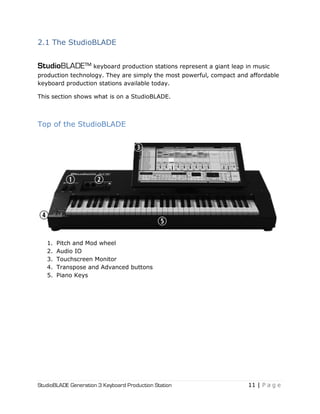 StudioBLADE Generation 3 Keyboard Production Station 11 | P a g e
2.1 The StudioBLADE
StudioBLADE™ keyboard production stations represent a giant leap in music
production technology. They are simply the most powerful, compact and affordable
keyboard production stations available today.
This section shows what is on a StudioBLADE.
Top of the StudioBLADE
1. Pitch and Mod wheel
2. Audio IO
3. Touchscreen Monitor
4. Transpose and Advanced buttons
5. Piano Keys
 