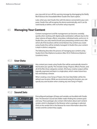 25
Reference Manual
IntroductionReferenceAppendixIndex
you may wish to turn off this warning message by disengaging the Notify
Me If Devices Are Unavailable When Studio One Starts option.
Later, when you start Studio One with the device connected to your com-
puter, Studio One will recognize the device automatically, and it can be
used exactly as before, with no further setup required.
4.5 	 Managing Your Content
Content management and file management can become unwieldy
quickly when working with digital audio workstation software due to the
sheer volume of loops, effects, song ideas, individual tracks, and so on. In
Studio One, you only need to locate your preexisting content once, after
which all of the locations will be remembered. Any content you create
using Studio One will be similarly managed. In Studio One, your content
is kept in distinct categories.
The following describes the process of managing your content using
Studio One’s Files/Options/Locations (Mac OS X: Preferences/Options/
Locations) menu.
4.5.1 	 User Data
Any content you create using Studio One will be automatically stored in
the location you specify. This includes Songs, Projects, Effects Presets, and
all of the files these categories contain. All of your creative output will be
logically organized and kept in a single place, which makes future loca-
tion and backup a breeze.
When creating a new Song or Project, the User Data folder will be the
default save location. While we recommend using this location, you can
specify any save location when creating any new Song or Project.
4.5.2 	 Sound Sets
Preconfigured packages of loops and samples are bundled with Studio
One. The Browser’s Sound Sets folder makes finding this content quick
and easy. These packages also contain information about each content
vendor, which is displayed in the Browser when a package is selected.
Click on the vendor link in the Browser for more information about the
vendor and the content they supply.
	 Setup	 4
 
