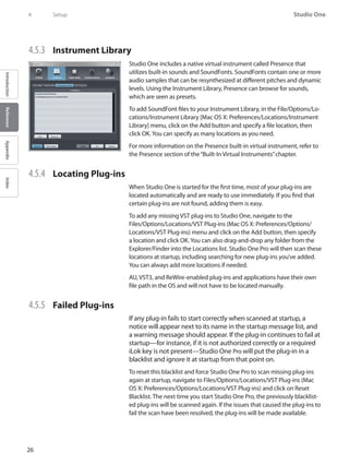 26
Studio One
IntroductionReferenceAppendixIndex
4	 Setup
4.5.3 	 Instrument Library
Studio One includes a native virtual instrument called Presence that
utilizes built-in sounds and SoundFonts. SoundFonts contain one or more
audio samples that can be resynthesized at different pitches and dynamic
levels. Using the Instrument Library, Presence can browse for sounds,
which are seen as presets.
To add SoundFont files to your Instrument Library, in the File/Options/Lo-
cations/Instrument Library [Mac OS X: Preferences/Locations/Instrument
Library] menu, click on the Add button and specify a file location, then
click OK.You can specify as many locations as you need.
For more information on the Presence built-in virtual instrument, refer to
the Presence section of the“Built-In Virtual Instruments”chapter.
4.5.4 	 Locating Plug-ins
When Studio One is started for the first time, most of your plug-ins are
located automatically and are ready to use immediately. If you find that
certain plug-ins are not found, adding them is easy.
To add any missing VST plug-ins to Studio One, navigate to the
Files/Options/Locations/VST Plug-ins (Mac OS X: Preferences/Options/
Locations/VST Plug-ins) menu and click on the Add button, then specify
a location and click OK.You can also drag-and-drop any folder from the
Explorer/Finder into the Locations list. Studio One Pro will then scan these
locations at startup, including searching for new plug-ins you’ve added.
You can always add more locations if needed.
AU, VST3, and ReWire-enabled plug-ins and applications have their own
file path in the OS and will not have to be located manually.
4.5.5 	 Failed Plug-ins
If any plug-in fails to start correctly when scanned at startup, a
notice will appear next to its name in the startup message list, and
a warning message should appear. If the plug-in continues to fail at
startup—for instance, if it is not authorized correctly or a required
iLok key is not present—Studio One Pro will put the plug-in in a
blacklist and ignore it at startup from that point on.
To reset this blacklist and force Studio One Pro to scan missing plug-ins
again at startup, navigate to Files/Options/Locations/VST Plug-ins (Mac
OS X: Preferences/Options/Locations/VST Plug-ins) and click on Reset
Blacklist. The next time you start Studio One Pro, the previously blacklist-
ed plug-ins will be scanned again. If the issues that caused the plug-ins to
fail the scan have been resolved, the plug-ins will be made available.
 