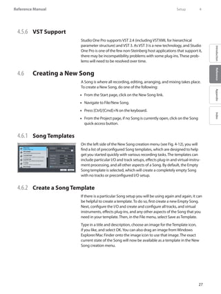 27
Reference Manual
IntroductionReferenceAppendixIndex
4.5.6 	 VST Support
Studio One Pro supports VST 2.4 (including VSTXML for hierarchical
parameter structure) and VST 3. As VST 3 is a new technology, and Studio
One Pro is one of the few non-Steinberg host applications that support it,
there may be incompatibility problems with some plug-ins. These prob-
lems will need to be resolved over time.
4.6 	 Creating a New Song
A Song is where all recording, editing, arranging, and mixing takes place.
To create a New Song, do one of the following:
From the•• Start page, click on the New Song link.
Navigate to File/New•• Song.
Press [Ctrl]/[Cmd]+N on the keyboard.••
From the•• Project page, if no Song is currently open, click on the Song
quick-access button.
4.6.1 	 Song Templates
On the left side of the New Song creation menu (see Fig. 4-12), you will
find a list of preconfigured Song templates, which are designed to help
get you started quickly with various recording tasks. The templates can
include particular I/O and track setups, effects plug-in and virtual-instru-
ment processing, and all other aspects of a Song. By default, the Empty
Song template is selected, which will create a completely empty Song
with no tracks or preconfigured I/O setup.
4.6.2 	 Create a Song Template
If there is a particular Song setup you will be using again and again, it can
be helpful to create a template. To do so, first create a new Empty Song.
Next, configure the I/O and create and configure all tracks, and virtual
instruments, effects plug-ins, and any other aspects of the Song that you
need in your template. Then, in the File menu, select Save as Template.
Type in a title and description, choose an image for the Template icon,
if you like, and select OK.You can also drag an image from Windows
Explorer/Mac Finder onto the image icon to use that image. The exact
current state of the Song will now be available as a template in the New
Song creation menu.
	 Setup	 4
 