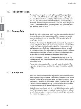 28
Studio One
IntroductionReferenceAppendixIndex
4	 Setup
4.6.3 	 Title and Location
The title of your Song will be the Song file name (Title.song) and the
name of the default folder that contains all data related to your Song.
The default location where new Songs and all related data will be saved
is in your User Data location, under Files/Options/Locations/User Data
(Mac OS X: Preferences/Options/Locations/User Data). If you like, you can
choose a different file location by clicking on the New Location button
and browsing to any location.
4.6.4 	 Sample Rate
Sample Rate refers to the rate at which incoming analog audio is sampled
per second in conversion to a digital signal. The most common setting
is the standard sample rate for audio CDs: 44.1 kHz, meaning 44,100
samples per second.
The Studio One sample rate should match the sample rate of your audio in-
terface, so by default, the sample rate is set to your current audio interface’s
sample rate, and changing this setting will initiate a sample-rate change
in that device. If the sample rates don’t match, Studio One will resample
all audio files to match the sample rate of the hardware, but this can cause
performance problems and should be avoided. Studio One is capable of
recording at any sample rate your hardware audio device offers.
Not all devices allow a third-party software application to change the
hardware sample rate. The desired sample rate should be set before cre-
ating a New Song.
File size is directly proportional to the sample rate and resolution. The
higher the sample rate and resolution, the larger the resulting audio file
will be.
4.6.5 	 Resolution
Resolution refers to the bit depth of digital audio, which is related to the
audio’s dynamic range. Standard CD audio has a 16-bit resolution, which
results in roughly 96 dB of dynamic range. Thus, with“CD-quality”audio,
the difference between the quietest and loudest sounds possible is 96 dB.
The most common resolution setting in professional recording is 24-bit,
which produces a dynamic range of approximately 144 dB.
Studio One can record audio with 16, 24, or 32-bit (floating point) resolu-
tion. Which resolution to use is a matter of preference. If you are unfamil-
iar with these concepts, try experimenting with recording at each resolu-
tion and comparing your results.
 